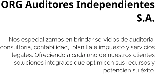 ORG Auditores Independientes S.A.  Nos especializamos en brindar servicios de auditoria, consultoría, contabilidad,  planilla e impuesto y servicios legales. Ofreciendo a cada uno de nuestros clientes soluciones integrales que optimicen sus recursos y potencien su éxito.